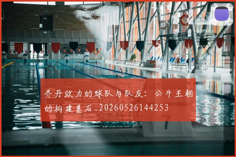 乔丹效力的球队与队友：公牛王朝的构建基石_20260526144253