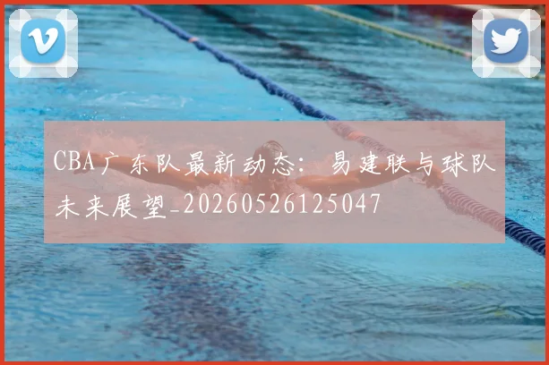 CBA广东队最新动态：易建联与球队未来展望_20260526125047