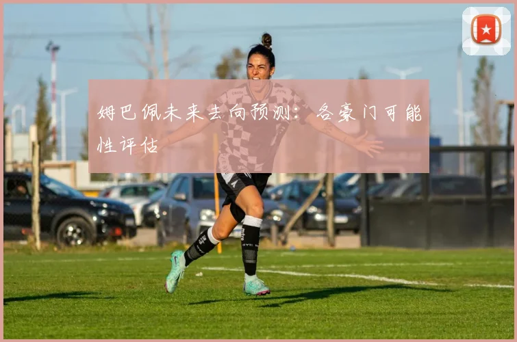姆巴佩未来去向预测:各豪门可能性评估