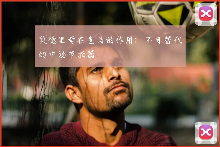 莫德里奇在皇马的作用：不可替代的中场节拍器