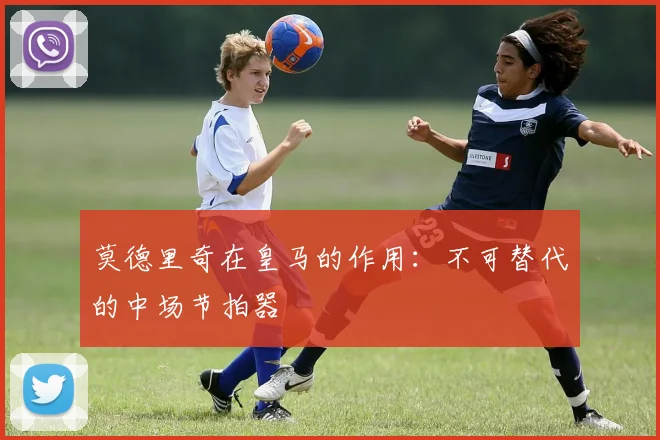 莫德里奇在皇马的作用:不可替代的中场节拍器