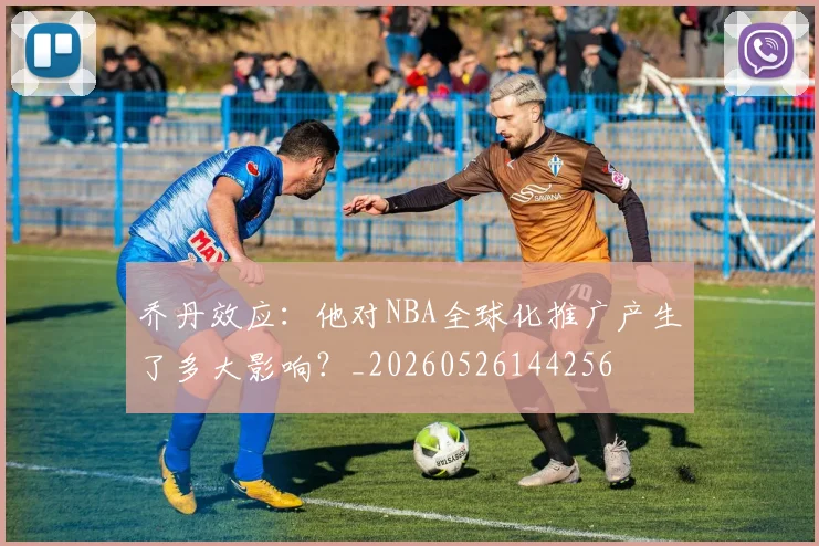 乔丹效应：他对NBA全球化推广产生了多大影响？_20260526144256