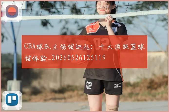 CBA球队主场馆巡礼：十大顶级篮球馆体验_20260526125119