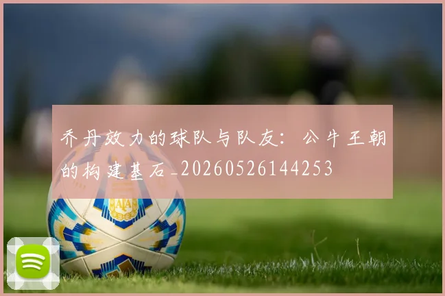 乔丹效力的球队与队友：公牛王朝的构建基石_20260526144253