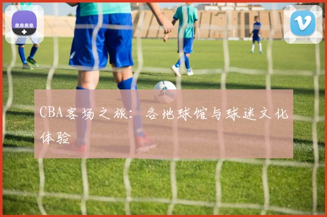 CBA客场之旅：各地球馆与球迷文化体验